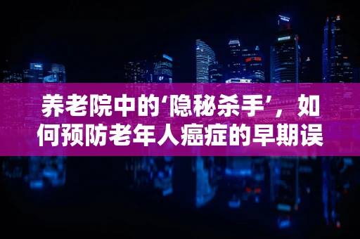 养老院中的‘隐秘杀手’，如何预防老年人癌症的早期误诊？