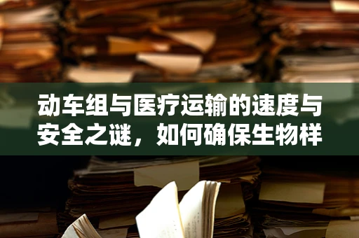 动车组与医疗运输的速度与安全之谜，如何确保生物样本的快速而安全送达？
