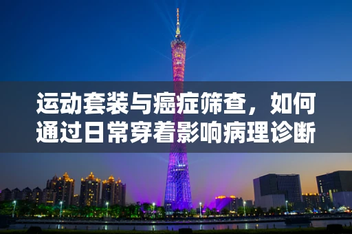 运动套装与癌症筛查，如何通过日常穿着影响病理诊断的准确性？