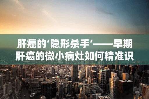 肝癌的‘隐形杀手’——早期肝癌的微小病灶如何精准识别？