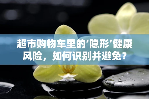 超市购物车里的‘隐形’健康风险，如何识别并避免？