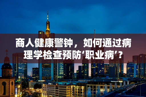 商人健康警钟，如何通过病理学检查预防‘职业病’？