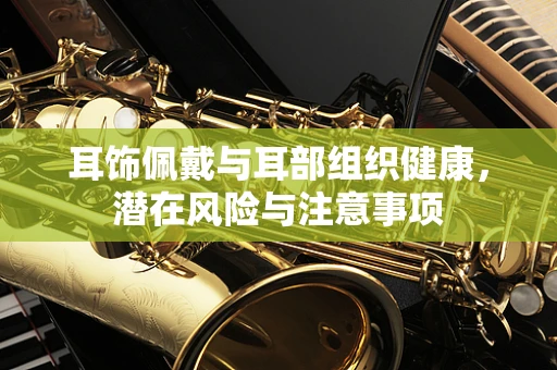 耳饰佩戴与耳部组织健康，潜在风险与注意事项