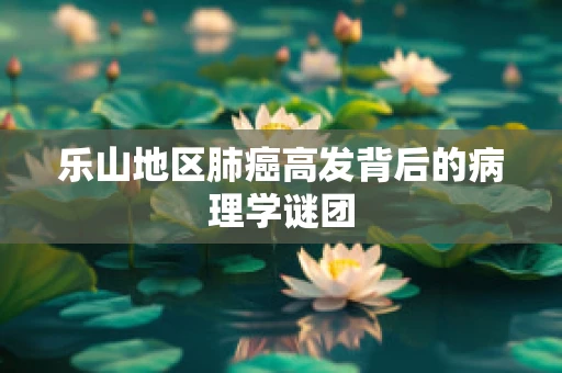 乐山地区肺癌高发背后的病理学谜团