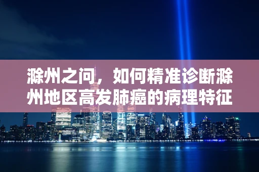 滁州之问，如何精准诊断滁州地区高发肺癌的病理特征？