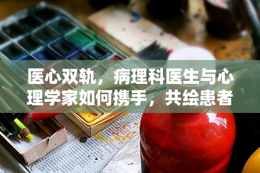 医心双轨，病理科医生与心理学家如何携手，共绘患者康复蓝图？
