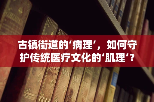 古镇街道的‘病理’，如何守护传统医疗文化的‘肌理’？