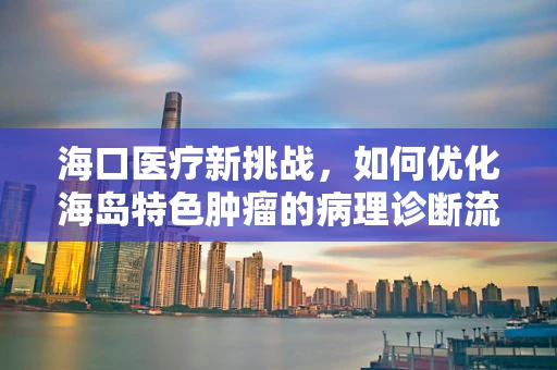 海口医疗新挑战，如何优化海岛特色肿瘤的病理诊断流程？