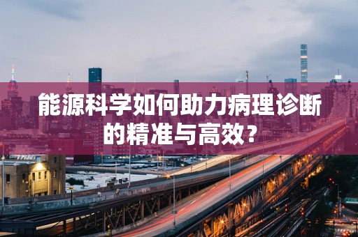 能源科学如何助力病理诊断的精准与高效？