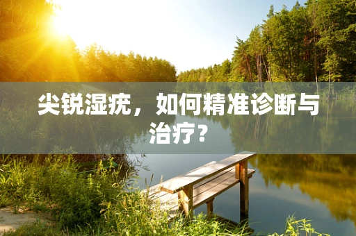 尖锐湿疣，如何精准诊断与治疗？