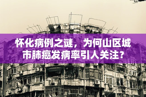 怀化病例之谜，为何山区城市肺癌发病率引人关注？