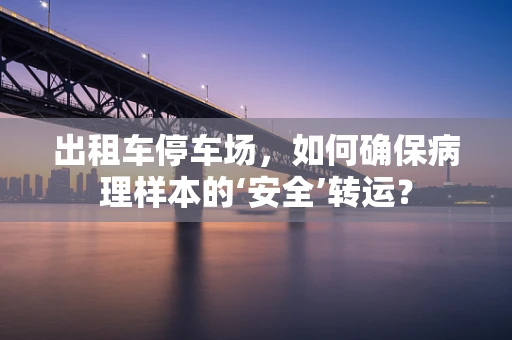 出租车停车场，如何确保病理样本的‘安全’转运？