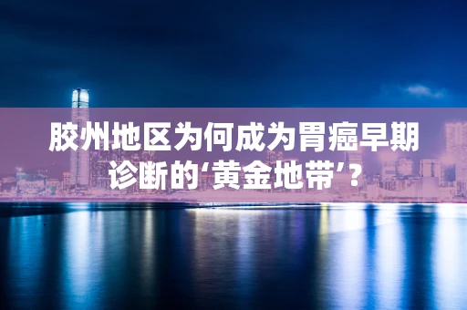 胶州地区为何成为胃癌早期诊断的‘黄金地带’？