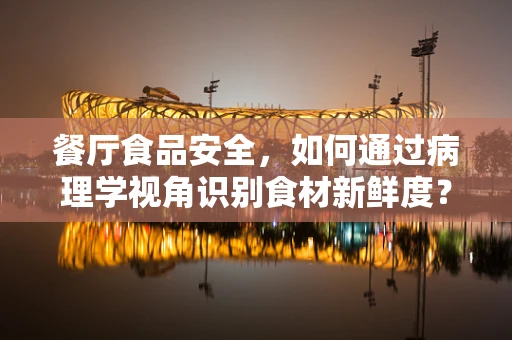 餐厅食品安全，如何通过病理学视角识别食材新鲜度？