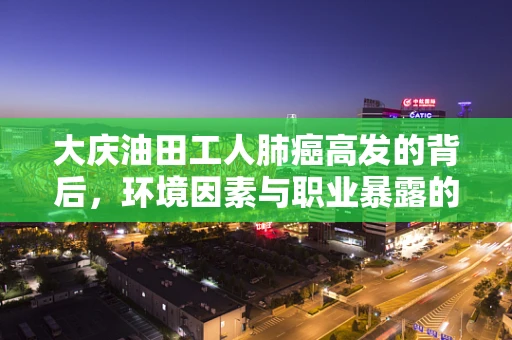 大庆油田工人肺癌高发的背后，环境因素与职业暴露的病理学探讨