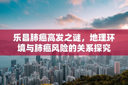 乐昌肺癌高发之谜，地理环境与肺癌风险的关系探究