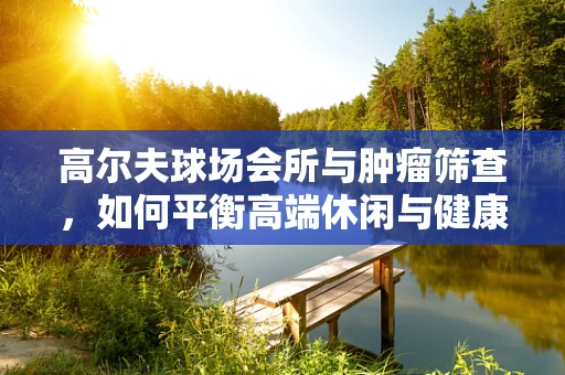 高尔夫球场会所与肿瘤筛查，如何平衡高端休闲与健康管理？