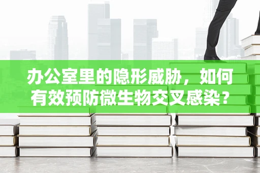 办公室里的隐形威胁，如何有效预防微生物交叉感染？