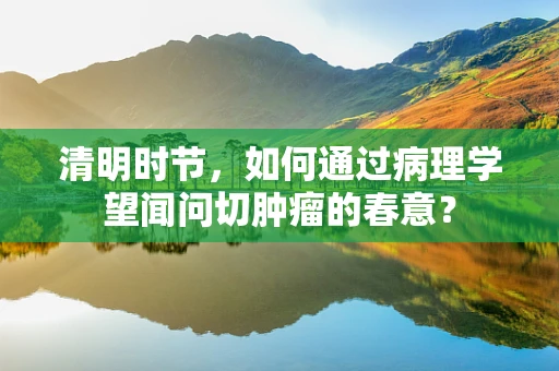 清明时节，如何通过病理学望闻问切肿瘤的春意？
