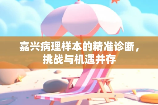嘉兴病理样本的精准诊断，挑战与机遇并存
