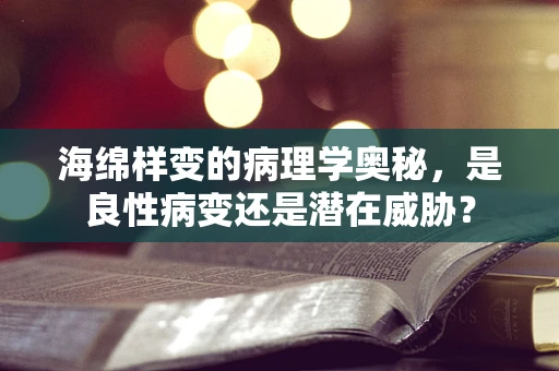 海绵样变的病理学奥秘，是良性病变还是潜在威胁？