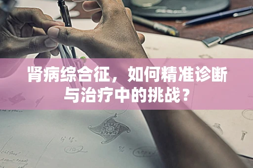 肾病综合征，如何精准诊断与治疗中的挑战？