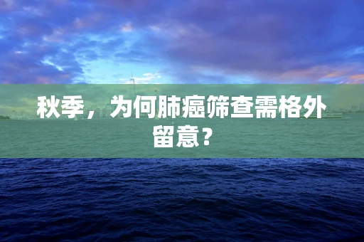 秋季，为何肺癌筛查需格外留意？