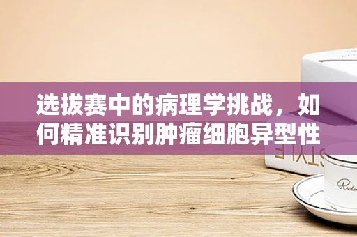 选拔赛中的病理学挑战，如何精准识别肿瘤细胞异型性？