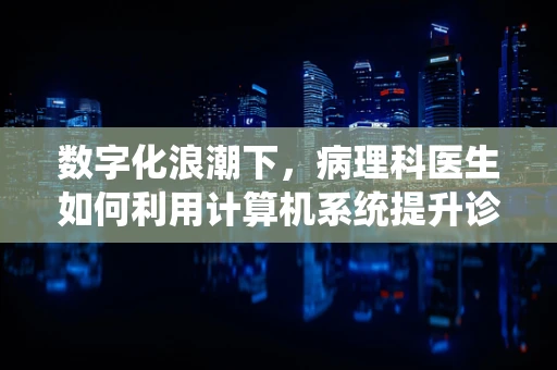 数字化浪潮下，病理科医生如何利用计算机系统提升诊断效率与准确性？