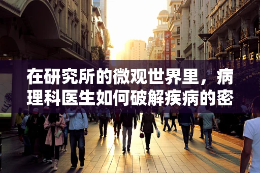 在研究所的微观世界里，病理科医生如何破解疾病的密码？