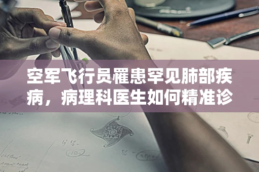 空军飞行员罹患罕见肺部疾病，病理科医生如何精准诊断？