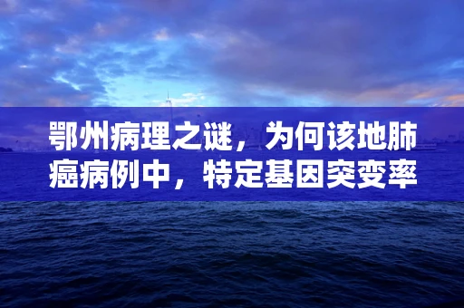 鄂州病理之谜，为何该地肺癌病例中，特定基因突变率异常偏高？