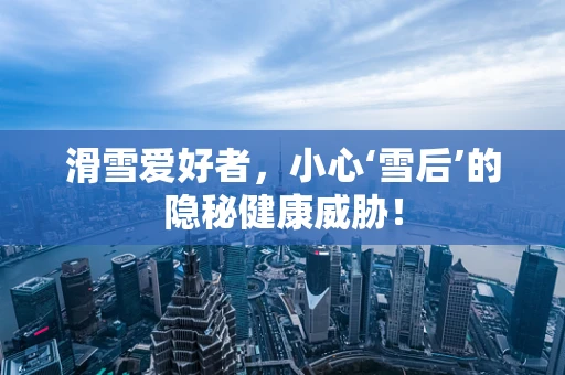 滑雪爱好者，小心‘雪后’的隐秘健康威胁！
