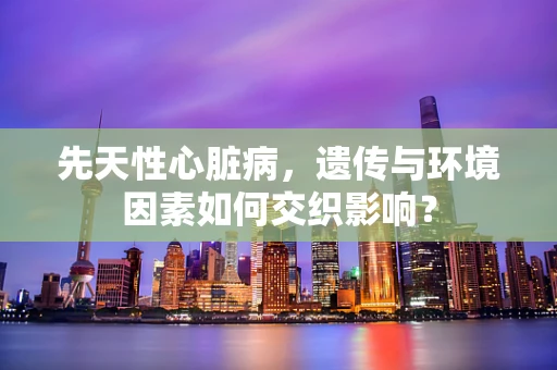 先天性心脏病，遗传与环境因素如何交织影响？