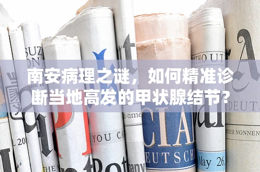 南安病理之谜，如何精准诊断当地高发的甲状腺结节？