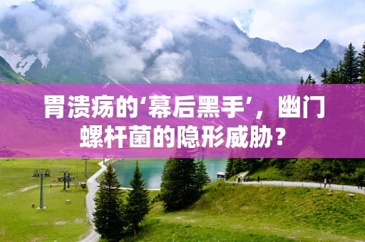 胃溃疡的‘幕后黑手’，幽门螺杆菌的隐形威胁？
