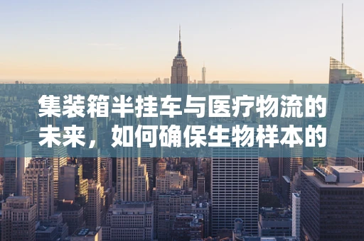 集装箱半挂车与医疗物流的未来，如何确保生物样本的冷链安全？