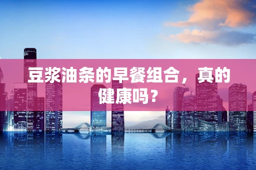 豆浆油条的早餐组合，真的健康吗？