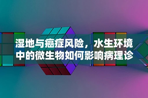 湿地与癌症风险，水生环境中的微生物如何影响病理诊断？