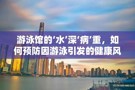 游泳馆的‘水’深‘病’重，如何预防因游泳引发的健康风险？