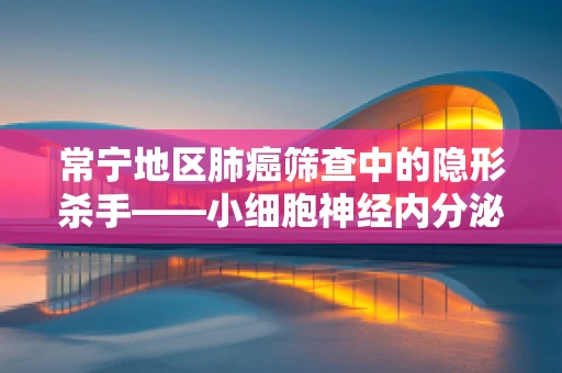 常宁地区肺癌筛查中的隐形杀手——小细胞神经内分泌癌的识别与挑战
