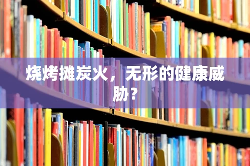 烧烤摊炭火，无形的健康威胁？