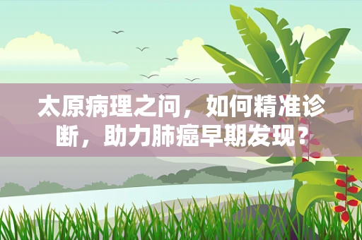 太原病理之问，如何精准诊断，助力肺癌早期发现？