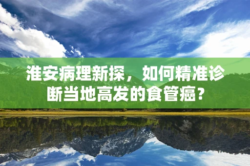 淮安病理新探，如何精准诊断当地高发的食管癌？