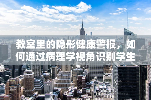 教室里的隐形健康警报，如何通过病理学视角识别学生健康隐患？