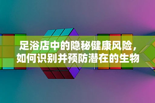 足浴店中的隐秘健康风险，如何识别并预防潜在的生物安全威胁？