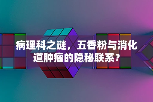 病理科之谜，五香粉与消化道肿瘤的隐秘联系？