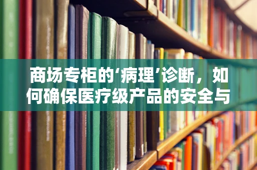 商场专柜的‘病理’诊断，如何确保医疗级产品的安全与合规？