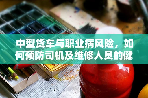 中型货车与职业病风险，如何预防司机及维修人员的健康隐患？