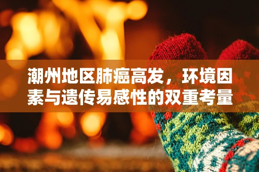 潮州地区肺癌高发，环境因素与遗传易感性的双重考量